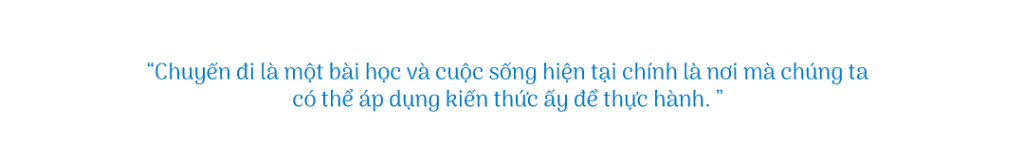 Chuyến đi là một bài học và cuộc sống hiện tại chính là nơi mà chúng ta có thể áp dụng kiến thức ấy để thực hành